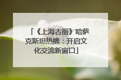 《上海古丽》哈萨克斯坦热播：开启文化交流新窗口