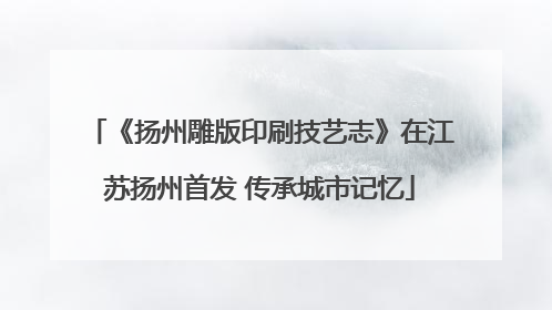 《扬州雕版印刷技艺志》在江苏扬州首发 传承城市记忆