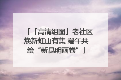 「高清组图」老社区焕新虹山有集 端午共绘“新昆明画卷”