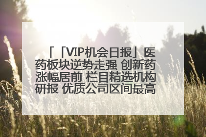 「VIP机会日报」医药板块逆势走强 创新药涨幅居前 栏目精选机构研报 优质公司区间最高涨34.9%
