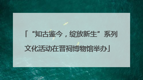 “知古鉴今，绽放新生”系列文化活动在晋祠博物馆举办