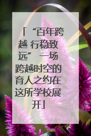 “百年跨越 行稳致远” 一场跨越时空的育人之约在这所学校展开