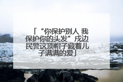 “你保护别人 我保护你的头发”戍边民警这顶帽子藏着儿子满满的爱
