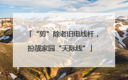“剪”除老旧电线杆，扮靓家园“天际线”