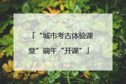 “城市考古体验课堂”端午“开课”
