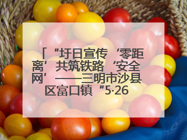 “圩日宣传‘零距离’共筑铁路‘安全网’——三明市沙县区富口镇“5·26我爱路“主题宣传活动成效显著