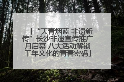 “天青烟蓝 非遗新传”长沙非遗宣传推广月启幕 八大活动解锁千年文化的青春密码