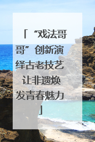 “戏法哥哥”创新演绎古老技艺 让非遗焕发青春魅力