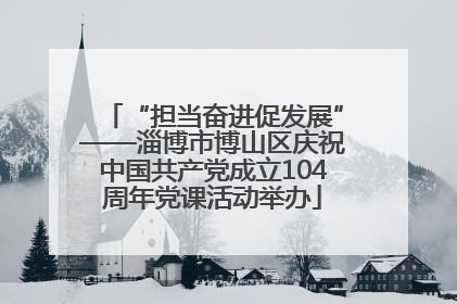 “担当奋进促发展”——淄博市博山区庆祝中国共产党成立104周年党课活动举办
