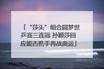 “莎头”组合圆梦世乒赛三连冠 孙颖莎回应能否携手再战奥运
