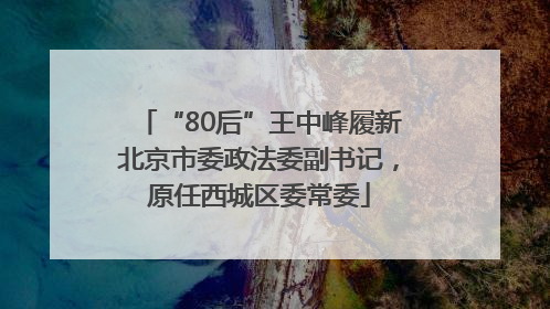 “80后”王中峰履新北京市委政法委副书记，原任西城区委常委