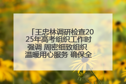 王忠林调研检查2025年高考组织工作时强调 周密细致组织 温暖用心服务 确保全省高考安全有序顺利