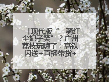 现代版“一骑红尘妃子笑”？广州荔枝玩嗨了：高铁闪送+直播带货+5折开吃