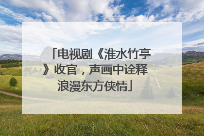 电视剧《淮水竹亭》收官，声画中诠释浪漫东方侠情