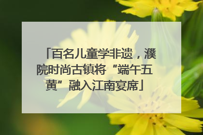 百名儿童学非遗，濮院时尚古镇将“端午五黄”融入江南宴席