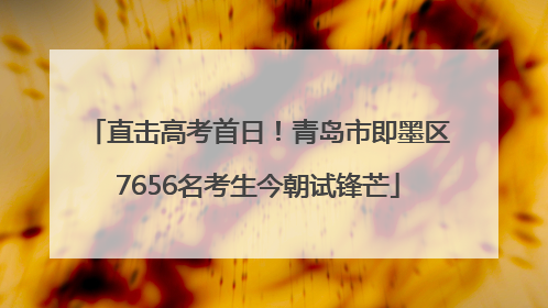 直击高考首日！青岛市即墨区7656名考生今朝试锋芒