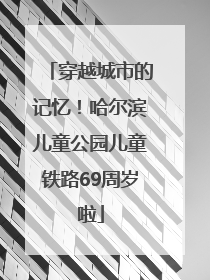 穿越城市的记忆！哈尔滨儿童公园儿童铁路69周岁啦