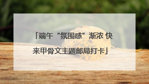 端午“氛围感”渐浓 快来甲骨文主题邮局打卡