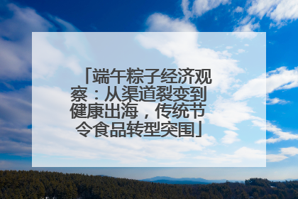 端午粽子经济观察：从渠道裂变到健康出海，传统节令食品转型突围
