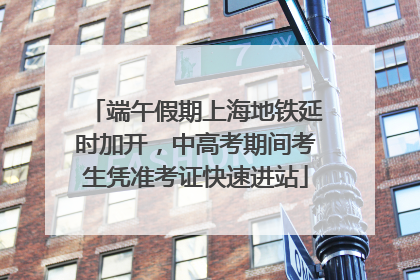 端午假期上海地铁延时加开，中高考期间考生凭准考证快速进站