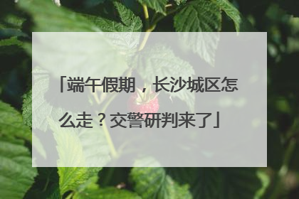 端午假期，长沙城区怎么走？交警研判来了