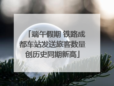 端午假期 铁路成都车站发送旅客数量创历史同期新高