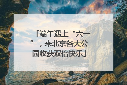 端午遇上“六一”，来北京各大公园收获双倍快乐