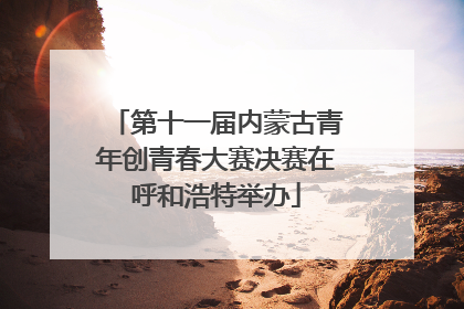 第十一届内蒙古青年创青春大赛决赛在呼和浩特举办