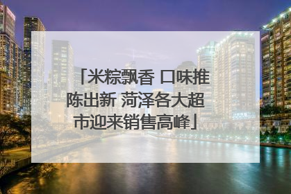 米粽飘香 口味推陈出新 菏泽各大超市迎来销售高峰