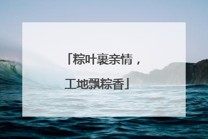 粽叶裹亲情，工地飘粽香