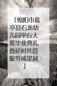 绵阳市盐亭县石龙幼儿园举行大班毕业典礼暨延时托管服务成果展