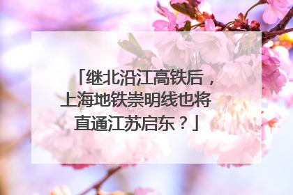 继北沿江高铁后，上海地铁崇明线也将直通江苏启东？