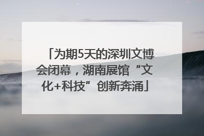 为期5天的深圳文博会闭幕，湖南展馆“文化+科技”创新奔涌