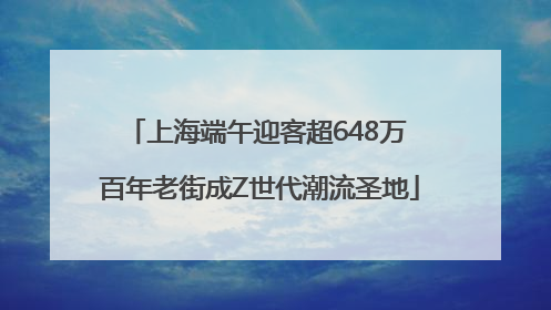 上海端午迎客超648万 百年老街成Z世代潮流圣地