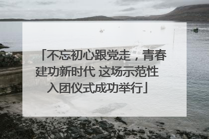 不忘初心跟党走，青春建功新时代 这场示范性入团仪式成功举行