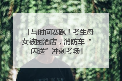 与时间赛跑！考生母女被困酒店，消防车“闪送”冲刺考场