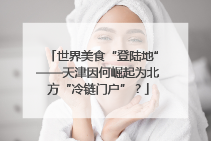 世界美食“登陆地”——天津因何崛起为北方“冷链门户”？