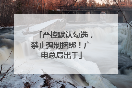 严控默认勾选，禁止强制捆绑！广电总局出手