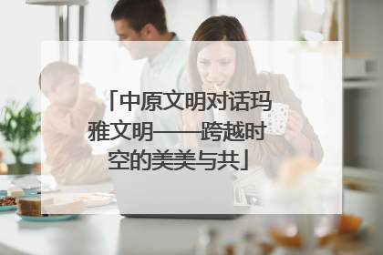 中原文明对话玛雅文明——跨越时空的美美与共
