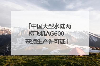 中国大型水陆两栖飞机AG600获颁生产许可证