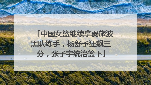 中国女篮继续拿弱旅波黑队练手，杨舒予狂飙三分，张子宇统治篮下