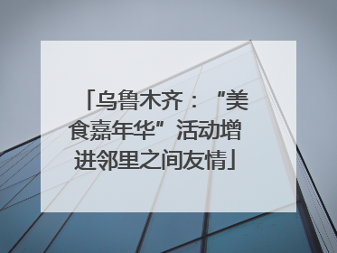 乌鲁木齐：“美食嘉年华”活动增进邻里之间友情
