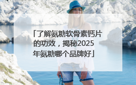 了解氨糖软骨素钙片的功效，揭秘2025年氨糖哪个品牌好