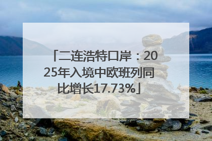 二连浩特口岸：2025年入境中欧班列同比增长17.73%