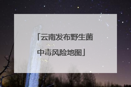 云南发布野生菌中毒风险地图