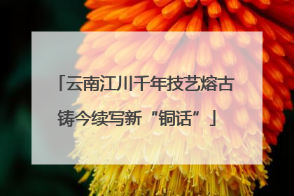 云南江川千年技艺熔古铸今续写新“铜话”