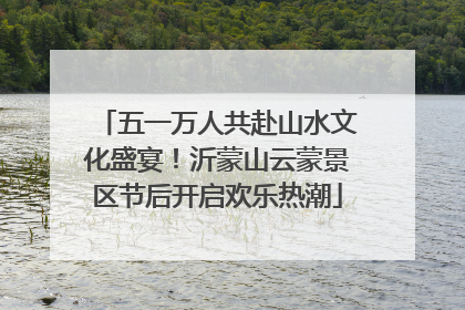 五一万人共赴山水文化盛宴！沂蒙山云蒙景区节后开启欢乐热潮