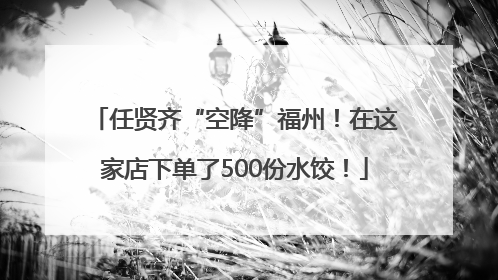 任贤齐“空降”福州！在这家店下单了500份水饺！