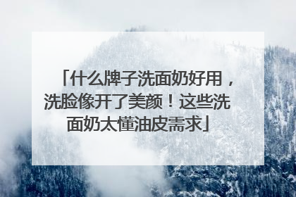 什么牌子洗面奶好用，洗脸像开了美颜！这些洗面奶太懂油皮需求
