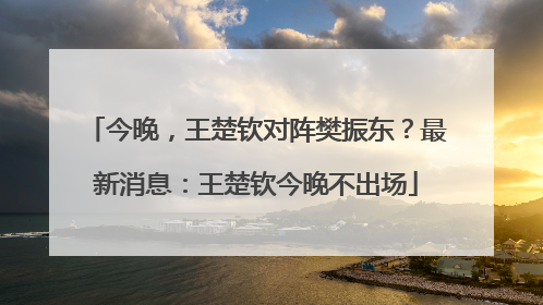 今晚，王楚钦对阵樊振东？最新消息：王楚钦今晚不出场